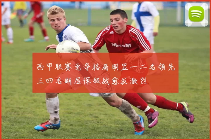 西甲联赛竞争格局明显一二名领先三四名断层保级战愈发激烈