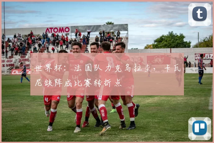 世界杯:法国队力克乌拉圭,卡瓦尼缺阵成比赛转折点