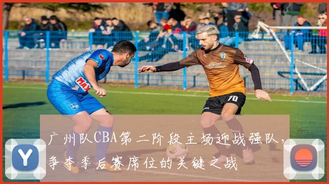 广州队CBA第二阶段主场迎战强队，争夺季后赛席位的关键之战
