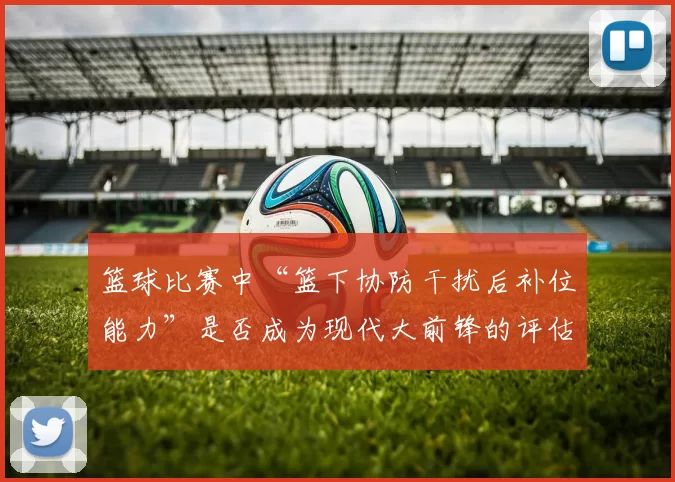 篮球比赛中“篮下协防干扰后补位能力”是否成为现代大前锋的评估核心