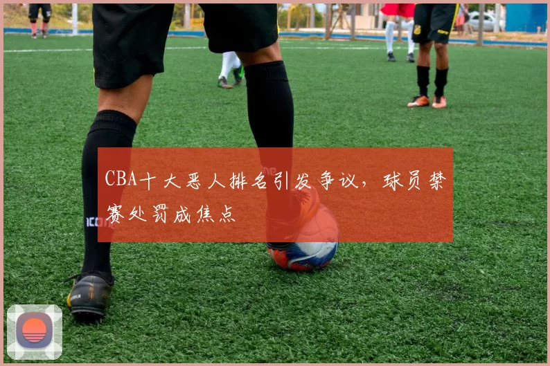 CBA十大恶人排名引发争议，球员禁赛处罚成焦点