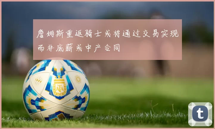 詹姆斯重返骑士或将通过交易实现而非底薪或中产合同