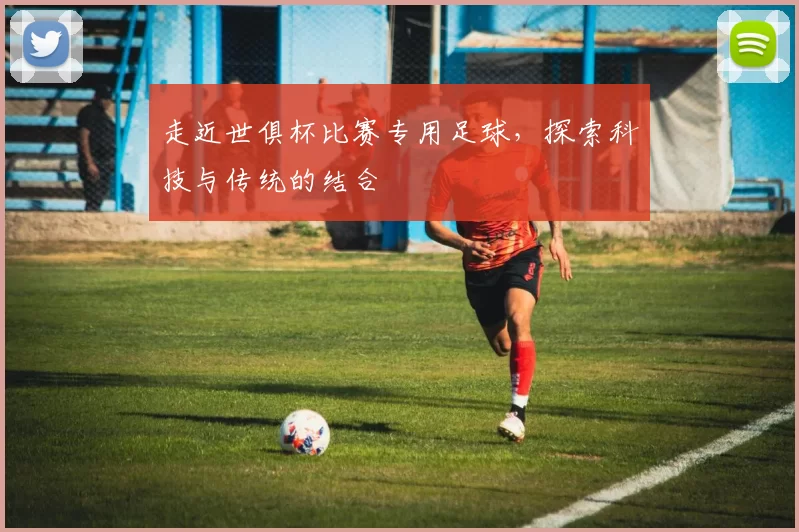 走近世俱杯比赛专用足球，探索科技与传统的结合