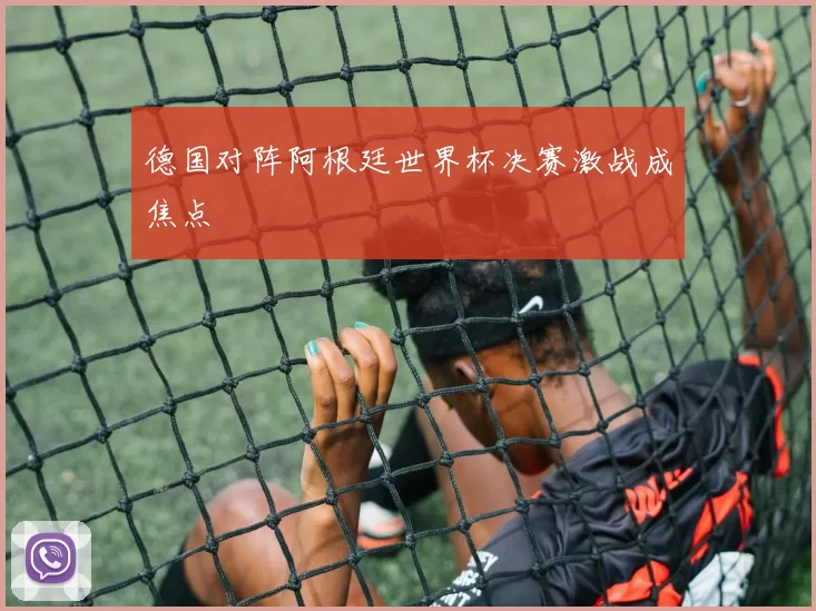 德国对阵阿根廷世界杯决赛激战成焦点