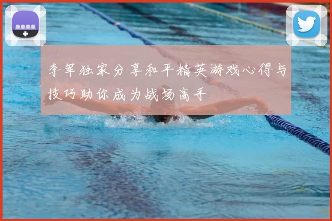 李军独家分享和平精英游戏心得与技巧助你成为战场高手