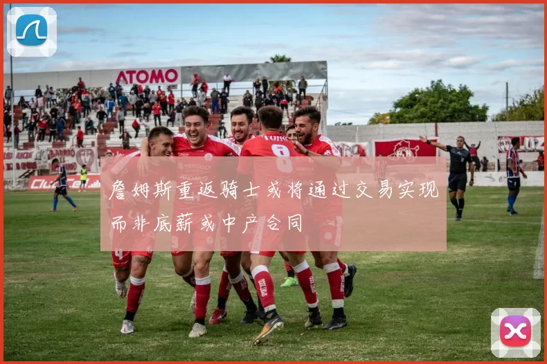 詹姆斯重返骑士或将通过交易实现而非底薪或中产合同