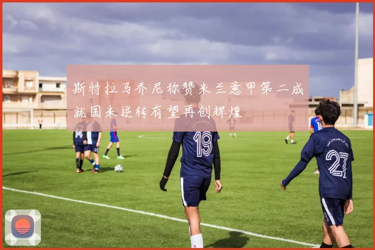 斯特拉马乔尼称赞米兰意甲第二成就国米逆转有望再创辉煌