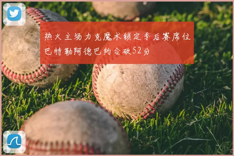 热火主场力克魔术锁定季后赛席位巴特勒阿德巴约合砍52分