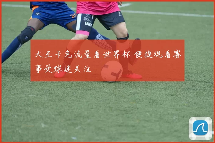 大王卡免流量看世界杯 便捷观看赛事受球迷关注