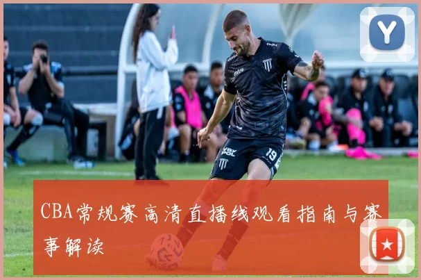 CBA常规赛高清直播线观看指南与赛事解读