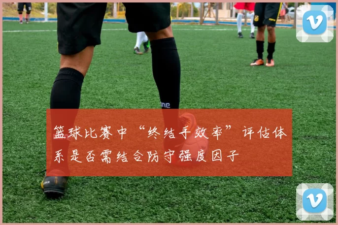 篮球比赛中“终结手效率”评估体系是否需结合防守强度因子