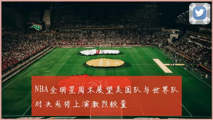 NBA全明星周末展望美国队与世界队对决或将上演激烈较量