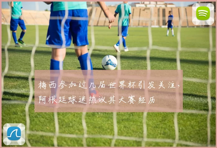 梅西参加过几届世界杯引发关注，阿根廷球迷热议其大赛经历