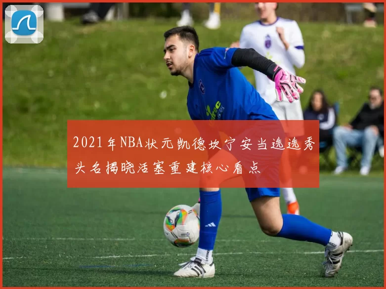 2021年NBA状元凯德坎宁安当选选秀头名揭晓活塞重建核心看点