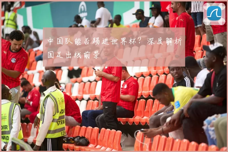 中国队能否踢进世界杯?深度解析国足出线前景