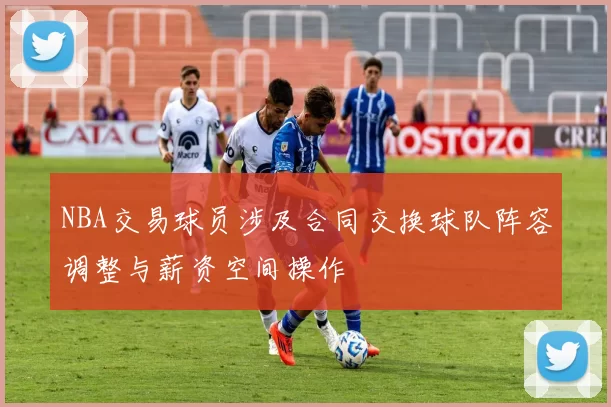NBA交易球员涉及合同交换球队阵容调整与薪资空间操作