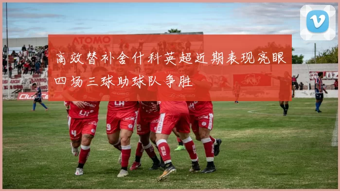 高效替补舍什科英超近期表现亮眼四场三球助球队争胜