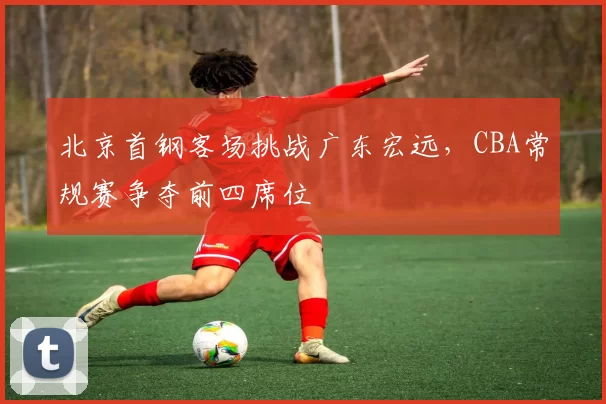 北京首钢客场挑战广东宏远，CBA常规赛争夺前四席位