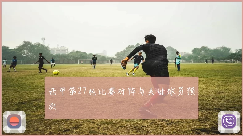 西甲第27轮比赛对阵与关键球员预测