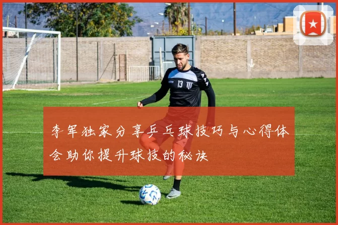 李军独家分享乒乓球技巧与心得体会助你提升球技的秘诀