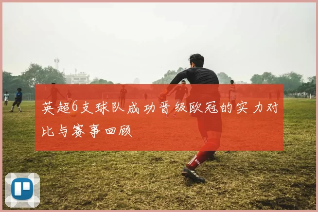 英超6支球队成功晋级欧冠的实力对比与赛事回顾