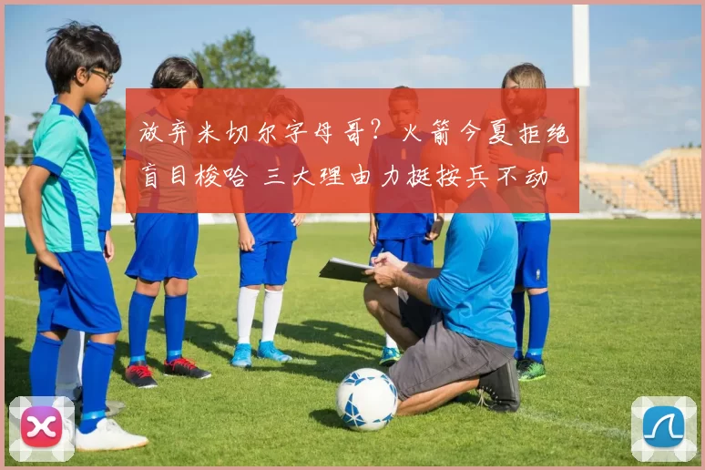放弃米切尔字母哥?火箭今夏拒绝盲目梭哈 三大理由力挺按兵不动