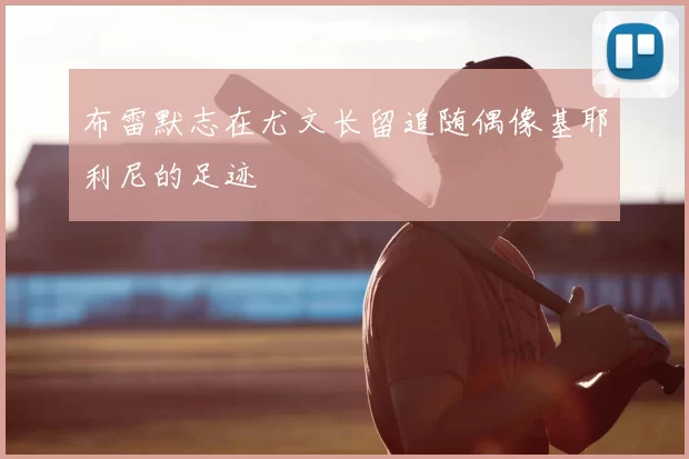 布雷默志在尤文长留追随偶像基耶利尼的足迹