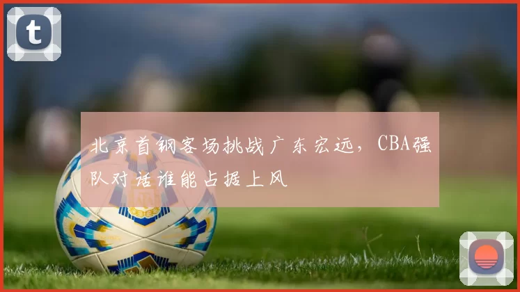 北京首钢客场挑战广东宏远，CBA强队对话谁能占据上风