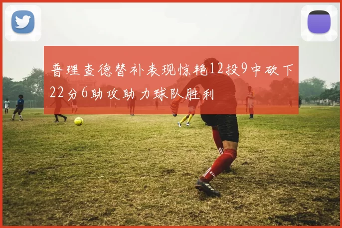 普理查德替补表现惊艳12投9中砍下22分6助攻助力球队胜利