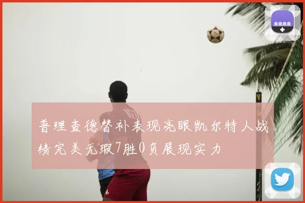 普理查德替补表现亮眼凯尔特人战绩完美无瑕7胜0负展现实力