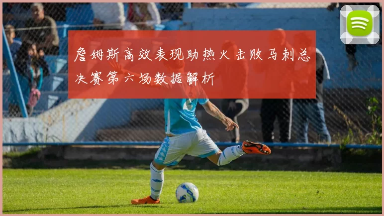 詹姆斯高效表现助热火击败马刺总决赛第六场数据解析