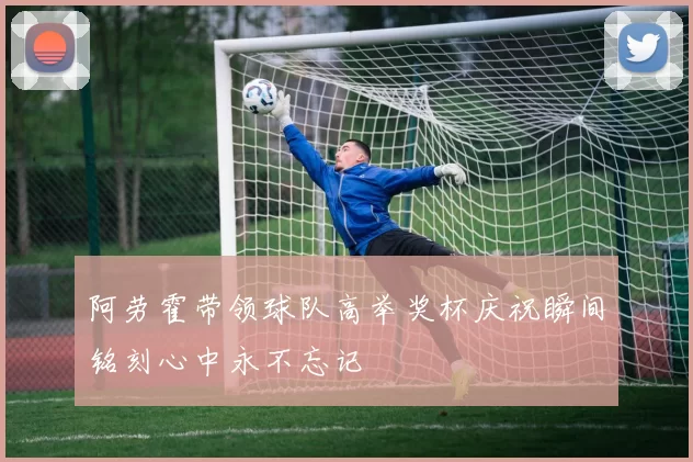 阿劳霍带领球队高举奖杯庆祝瞬间铭刻心中永不忘记