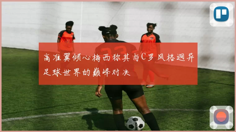 高准翼倾心梅西称其与C罗风格迥异足球世界的巅峰对决