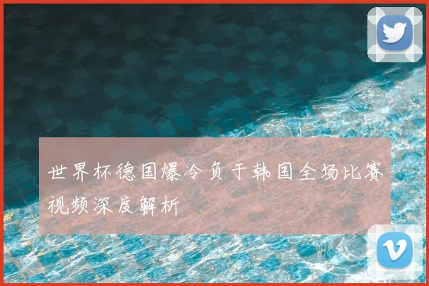 世界杯德国爆冷负于韩国全场比赛视频深度解析