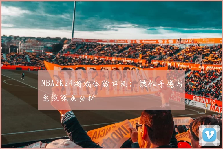NBA2K24游戏体验评测:操作手感与竞技深度分析