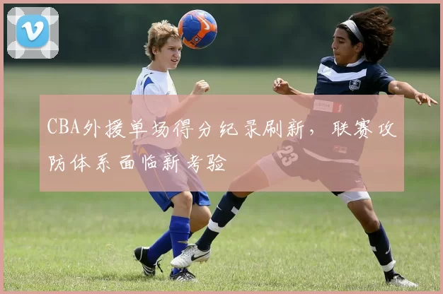 CBA外援单场得分纪录刷新，联赛攻防体系面临新考验