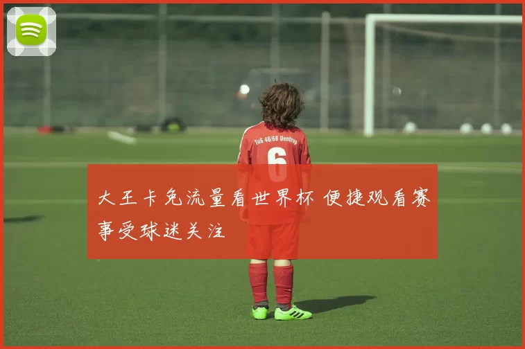 大王卡免流量看世界杯 便捷观看赛事受球迷关注