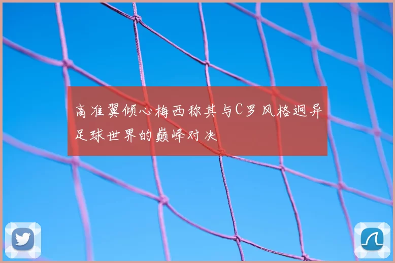 高准翼倾心梅西称其与C罗风格迥异足球世界的巅峰对决
