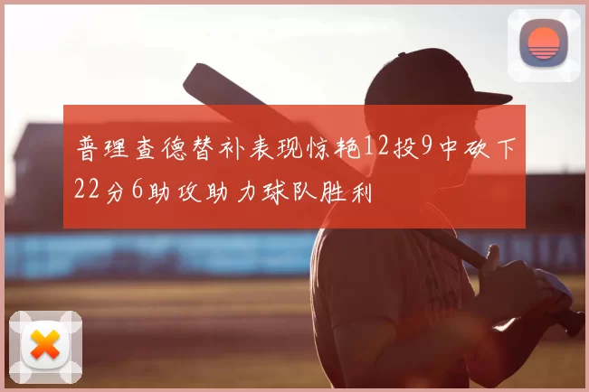普理查德替补表现惊艳12投9中砍下22分6助攻助力球队胜利