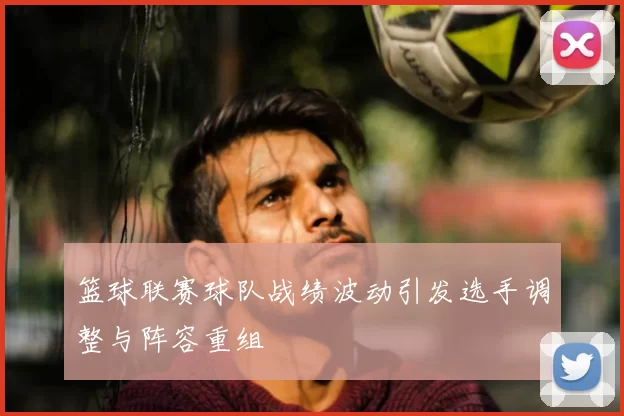 篮球联赛球队战绩波动引发选手调整与阵容重组