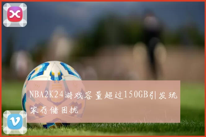 NBA2K24游戏容量超过150GB引发玩家存储困扰