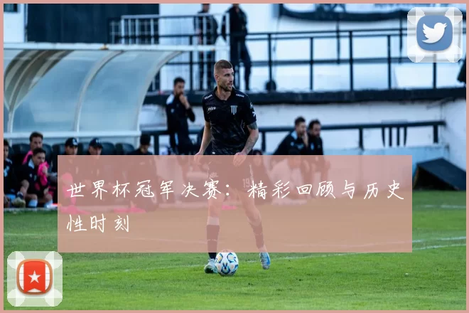 世界杯冠军决赛：精彩回顾与历史性时刻