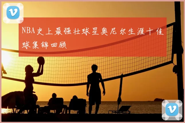 NBA史上最强壮球星奥尼尔生涯十佳球集锦回顾