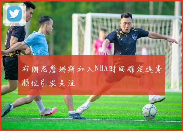 布朗尼詹姆斯加入NBA时间确定选秀顺位引发关注