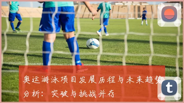 奥运游泳项目发展历程与未来趋势分析：突破与挑战并存