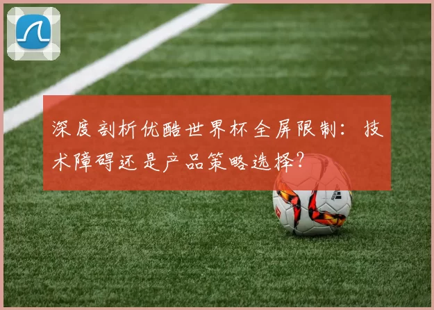 深度剖析优酷世界杯全屏限制:技术障碍还是产品策略选择?