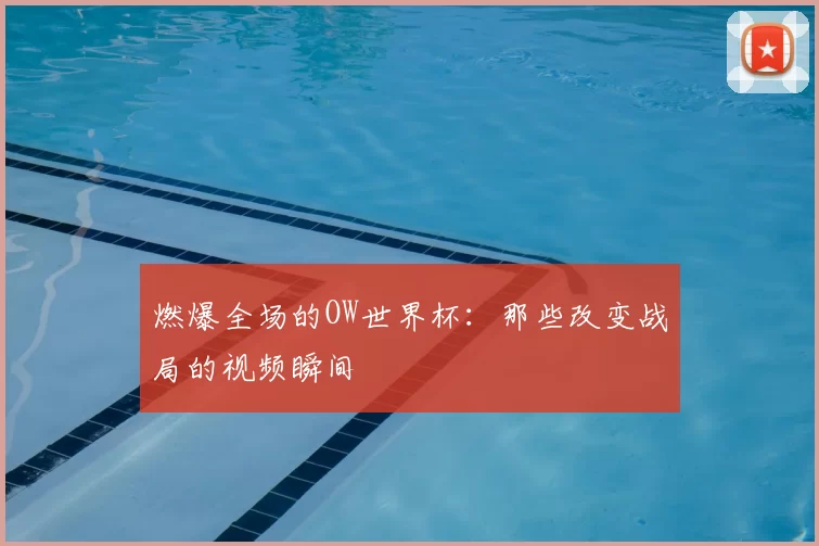 燃爆全场的OW世界杯:那些改变战局的视频瞬间