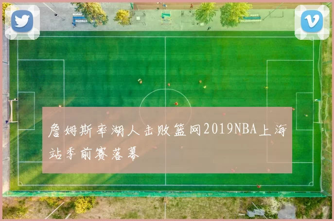 詹姆斯率湖人击败篮网2019NBA上海站季前赛落幕