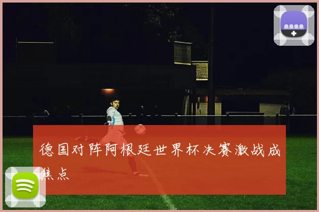 德国对阵阿根廷世界杯决赛激战成焦点