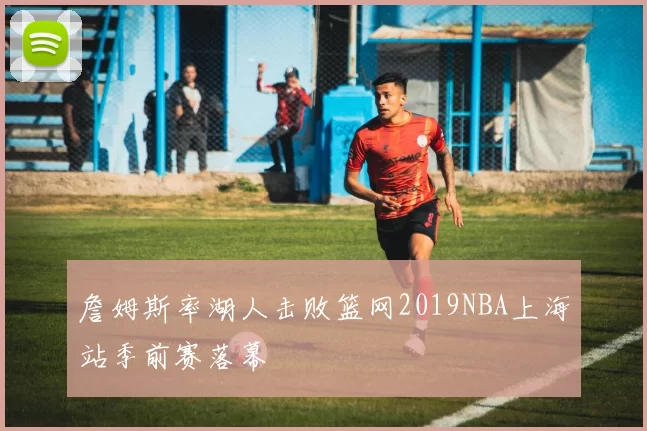 詹姆斯率湖人击败篮网2019NBA上海站季前赛落幕